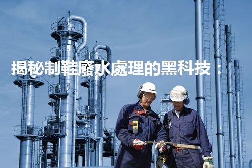 揭秘制鞋廢水處理的黑科技：你不明白的環(huán)保秘密！